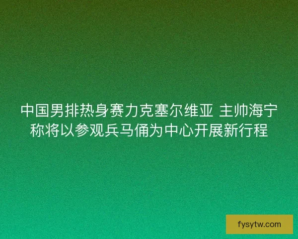 中国男排热身赛力克塞尔维亚 主帅海宁称将以参观兵马俑为中心开展新行程