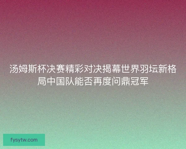 汤姆斯杯决赛精彩对决揭幕世界羽坛新格局中国队能否再度问鼎冠军
