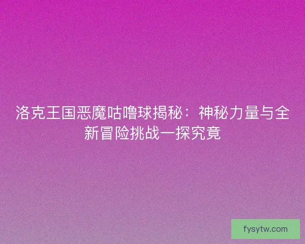 洛克王国恶魔咕噜球揭秘：神秘力量与全新冒险挑战一探究竟