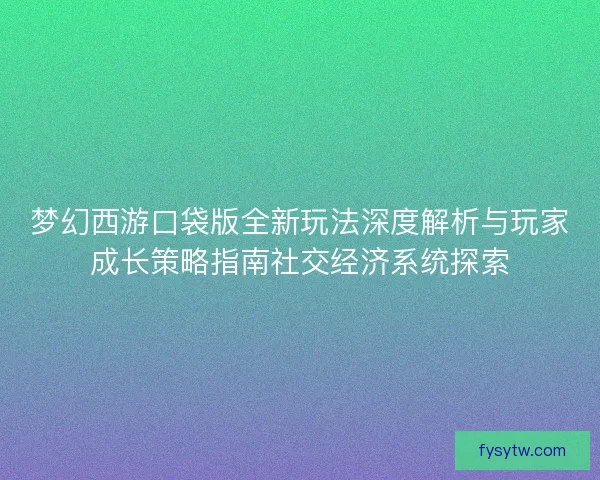 梦幻西游口袋版全新玩法深度解析与玩家成长策略指南社交经济系统探索