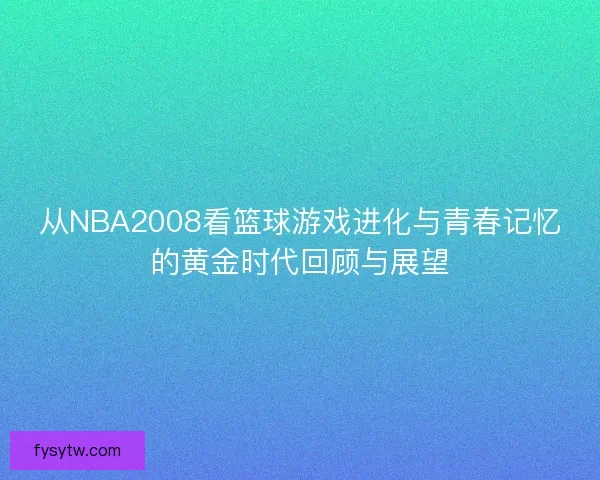 从NBA2008看篮球游戏进化与青春记忆的黄金时代回顾与展望