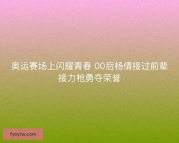 奥运赛场上闪耀青春 00后杨倩接过前辈接力枪勇夺荣誉
