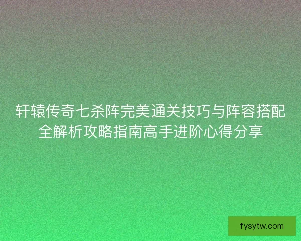 轩辕传奇七杀阵完美通关技巧与阵容搭配全解析攻略指南高手进阶心得分享