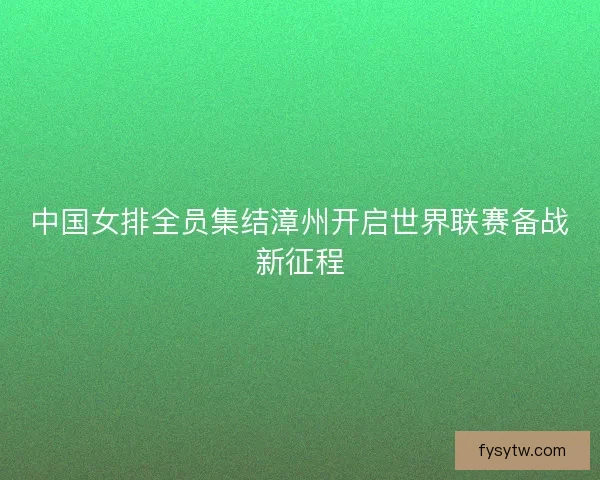 中国女排全员集结漳州开启世界联赛备战新征程