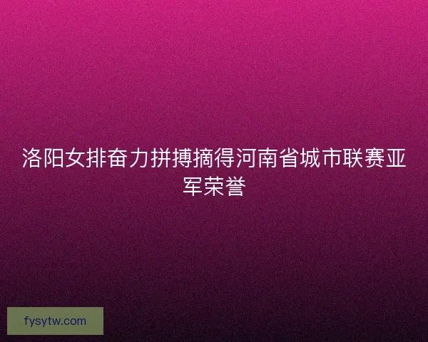 洛阳女排奋力拼搏摘得河南省城市联赛亚军荣誉