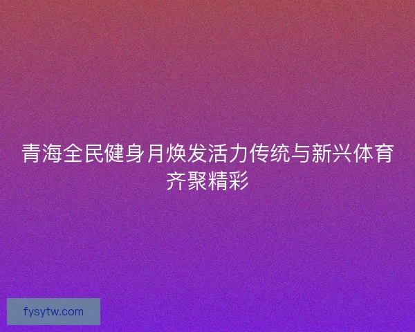 青海全民健身月焕发活力传统与新兴体育齐聚精彩