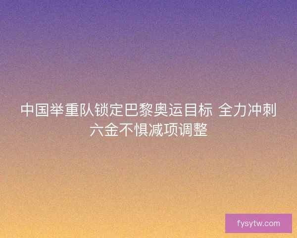 中国举重队锁定巴黎奥运目标 全力冲刺六金不惧减项调整