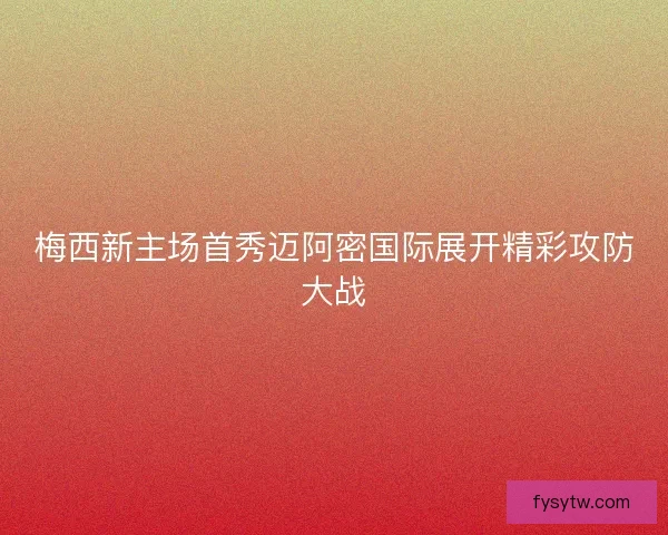 梅西新主场首秀迈阿密国际展开精彩攻防大战
