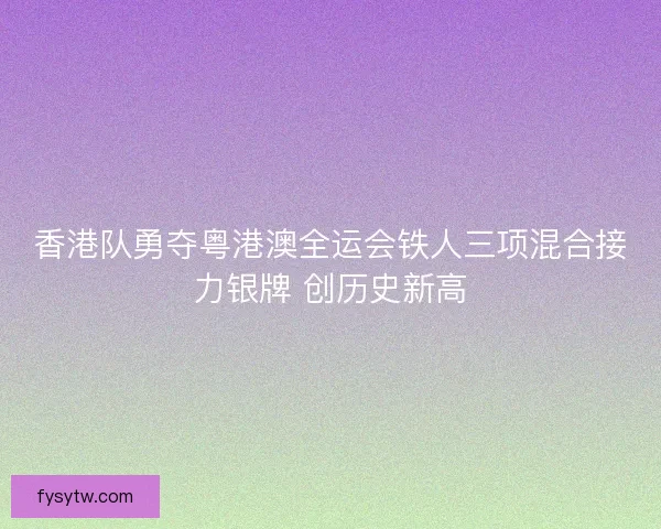 香港队勇夺粤港澳全运会铁人三项混合接力银牌 创历史新高