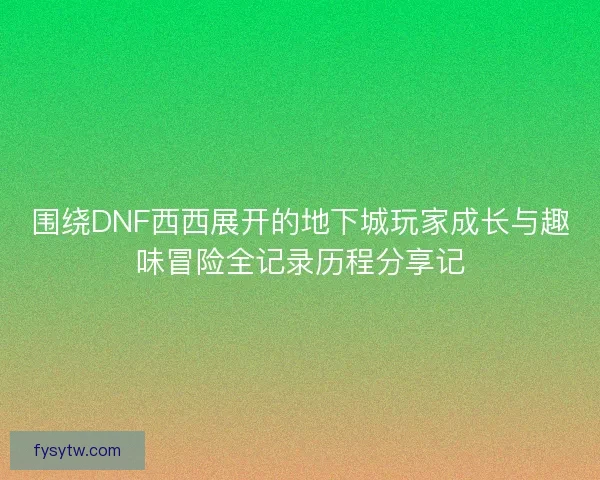 围绕DNF西西展开的地下城玩家成长与趣味冒险全记录历程分享记