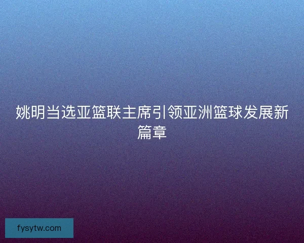 姚明当选亚篮联主席引领亚洲篮球发展新篇章