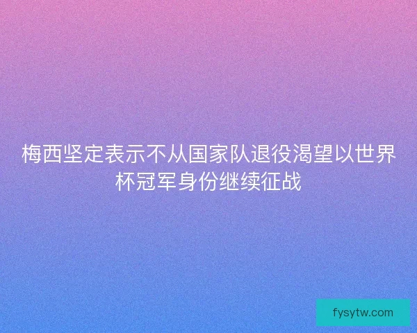 梅西坚定表示不从国家队退役渴望以世界杯冠军身份继续征战