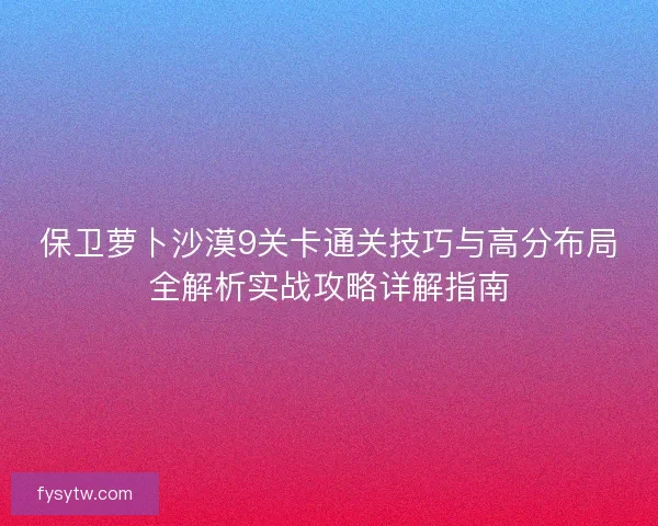 保卫萝卜沙漠9关卡通关技巧与高分布局全解析实战攻略详解指南