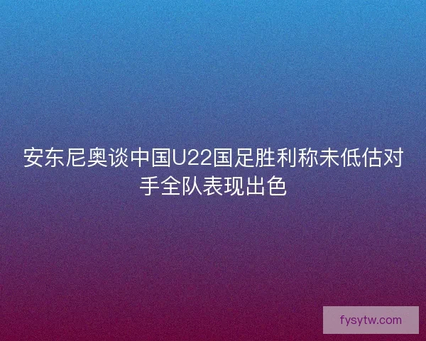 安东尼奥谈中国U22国足胜利称未低估对手全队表现出色