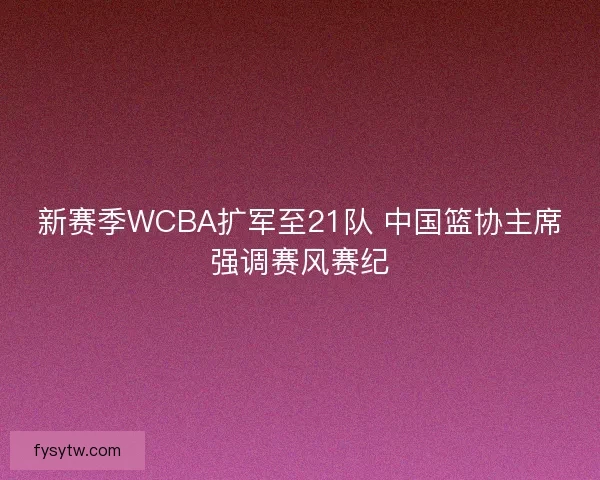 新赛季WCBA扩军至21队 中国篮协主席强调赛风赛纪